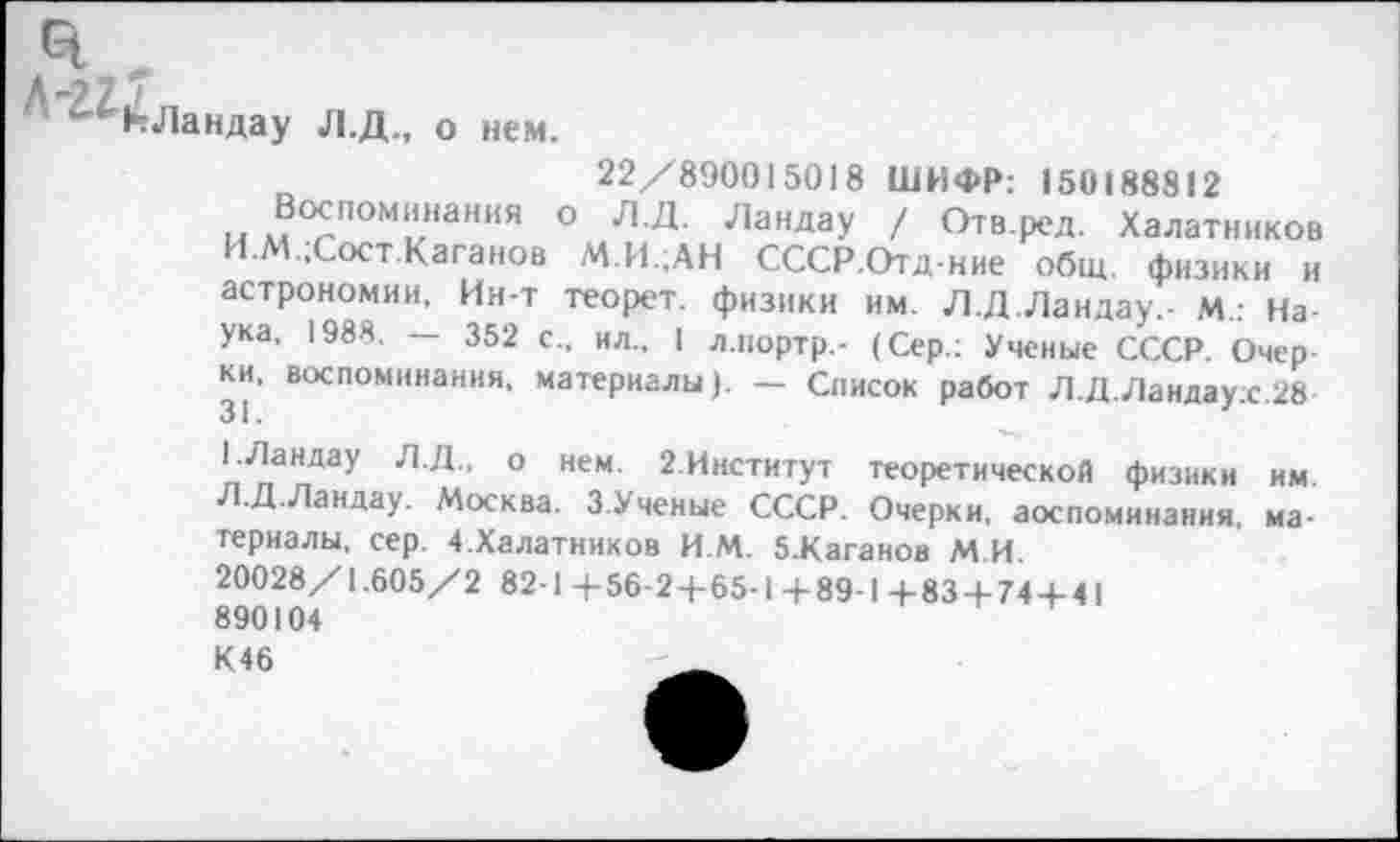 ﻿3
Л-?7 7
‘"КЛандау Л.Д., о нем.
22/890015018 ШИФР: 150188812
и ®°£ПОМ|1*нания ° Л-Д- Ландау / Отв.ред. Халатников И.М.;Сост Каганов М.И.;АН СССР.Отд-ние общ. физики и астрономии. Ин-т теорет. физики им. Л.Д.Ландау,- м.. Наука, 1988. — 352 с., ил., 1 л.нортр,- (Сер.: Ученые СССР. Очерки, воспоминания, материалы). — Список работ Л.Д.Ландау;с.28
1.Ландау Л.Д.. о нем. 2.Институт теоретической физики им Л.Д.Ландау. Москва. З.Ученые СССР. Очерки, воспоминания, материалы, сер. 4.Халатников И М. 5.Каганов М.И.
20028/1.605/2 82-1 -4-56-24-65-1 4-89-1 +83+744-41 890104
К46